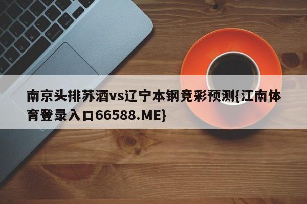 南京头排苏酒vs辽宁本钢竞彩预测{江南体育登录入口66588.ME}