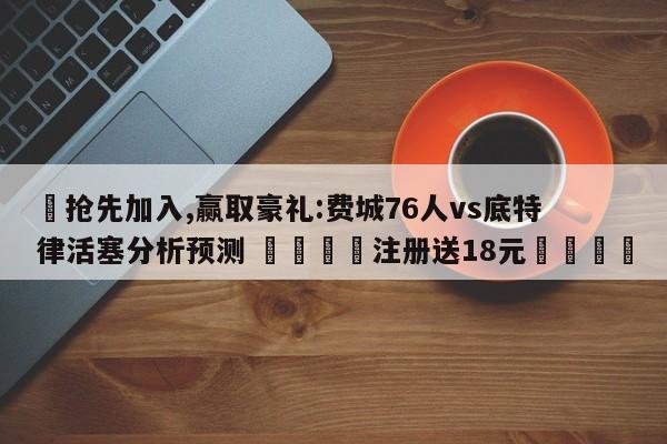 ✅抢先加入,赢取豪礼:费城76人vs底特律活塞分析预测 🏆注册送18元🎁