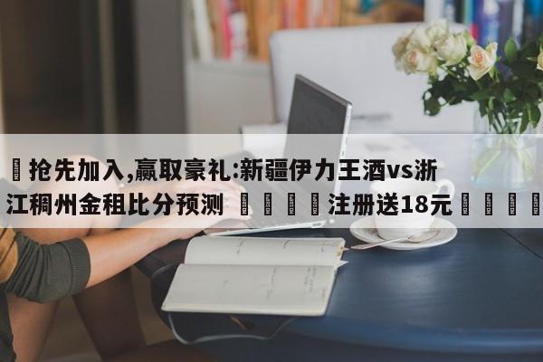 ✅抢先加入,赢取豪礼:新疆伊力王酒vs浙江稠州金租比分预测 🏆注册送18元🎁