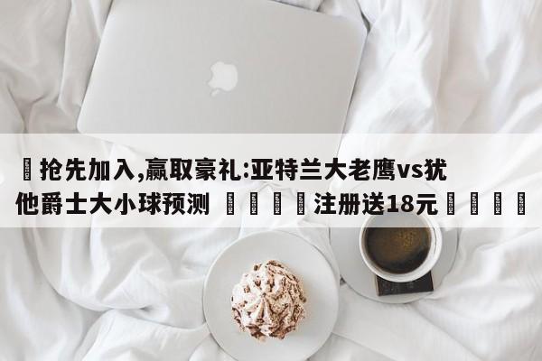 ✅抢先加入,赢取豪礼:亚特兰大老鹰vs犹他爵士大小球预测 🏆注册送18元🎁