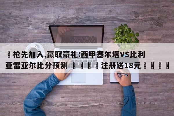 ✅抢先加入,赢取豪礼:西甲塞尔塔VS比利亚雷亚尔比分预测 🏆注册送18元🎁