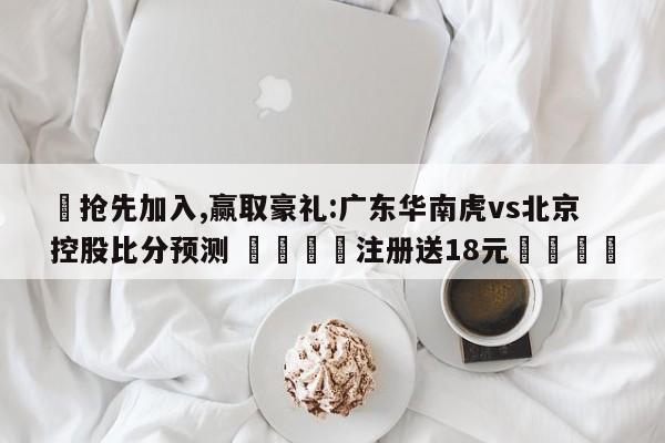 ✅抢先加入,赢取豪礼:广东华南虎vs北京控股比分预测 🏆注册送18元🎁