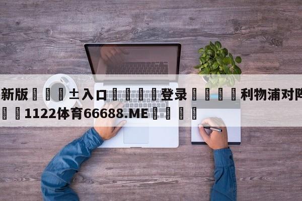 🥀最新版🎱入口🐔登录🚭利物浦对阵热刺比分预测 🏆1122体育66688.ME🎁