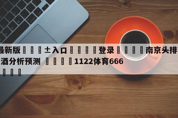 🥀最新版🎱入口🐔登录🚭南京头排苏酒vs新疆伊力王酒分析预测 🏆1122体育66688.ME🎁