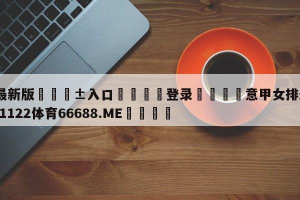 🥀最新版🎱入口🐔登录🚭意甲女排最新战况 🏆1122体育66688.ME🎁