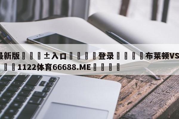 🥀最新版🎱入口🐔登录🚭布莱顿VS狼队阵容预测 🏆1122体育66688.ME🎁