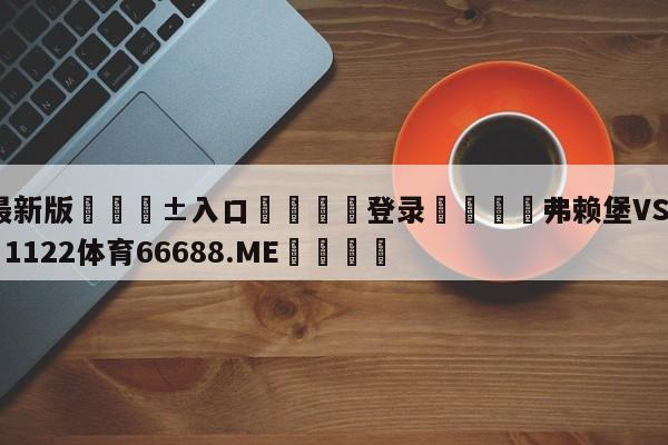 🥀最新版🎱入口🐔登录🚭弗赖堡VS多特蒙德 🏆1122体育66688.ME🎁