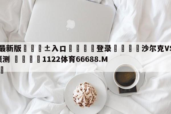 🥀最新版🎱入口🐔登录🚭沙尔克VSRB莱比锡比分预测 🏆1122体育66688.ME🎁