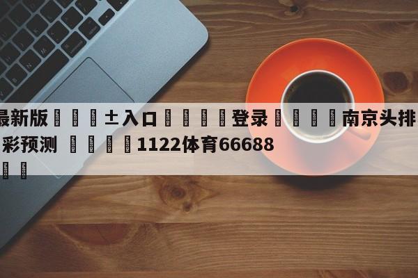 🥀最新版🎱入口🐔登录🚭南京头排苏酒vs辽宁本钢竞彩预测 🏆1122体育66688.ME🎁
