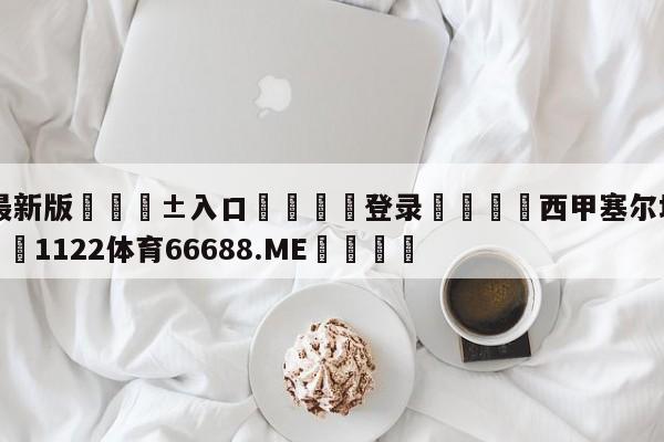 🥀最新版🎱入口🐔登录🚭西甲塞尔塔VS马略卡 🏆1122体育66688.ME🎁